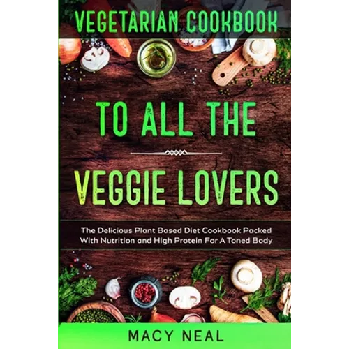 Vegetarian Cookbook: TO ALL THE VEGGIE LOVERS - The Delicious Plant Based Diet Cookbook Packed With Nutrition and High Protein For A Toned Body - Paperback