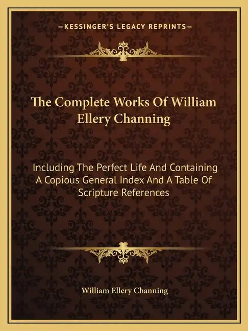 The Complete Works of William Ellery Channing: Including the Perfect Life and Containing a Copious General Index and a Table of Scripture References - Paperback