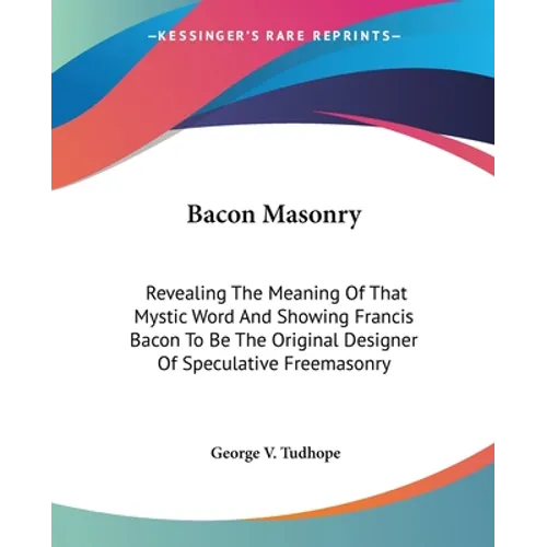 Bacon Masonry: Revealing The Meaning Of That Mystic Word And Showing Francis Bacon To Be The Original Designer Of Speculative Freemasonry - Paperback