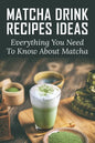 Matcha Drink Recipes Ideas: Everything You Need To Know About Matcha: How To Make The Best Matcha Drink - Paperback