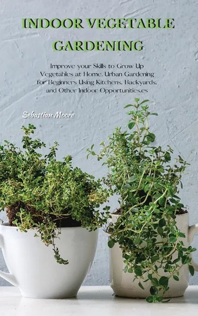 Indoor Vegetable Gardening: Improve your Skills to Grow Up Vegetables at Home. Urban Gardening for Beginners Using Kitchens, Backyards, and Other - Hardcover