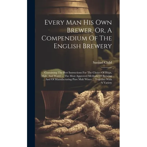 Every Man His Own Brewer, Or, A Compendium Of The English Brewery: Containing The Best Instructions For The Choice Of Hops, Malt, And Water ... The Mo - Hardcover