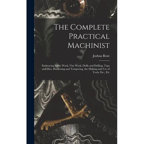The Complete Practical Machinist: Embracing Lathe Work, Vise Work, Drills and Drilling, Taps and Dies, Hardening and Tempering, the Making and Use of - Hardcover