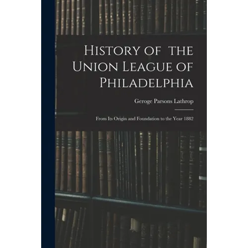 History of the Union League of Philadelphia: From Its Origin and Foundation to the Year 1882 - Paperback