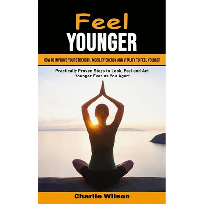 Feel Younger: How to Improve Your Strength, Mobility Energy and Vitality to Feel Younger (Practically Proven Steps to Look, Feel and Act Younger Even - Paperback