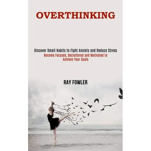 Overthinking: Become Focused, Decluttered and Motivated to Achieve Your Goals (Discover Small Habits to Fight Anxiety and Reduce Stress) - Paperback