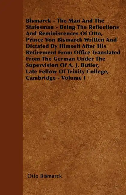 Bismarck - The Man And The Statesman - Being The Reflections And Reminiscences Of Otto, Prince Von Bismarck Written And Dictated By Himself After His - Paperback
