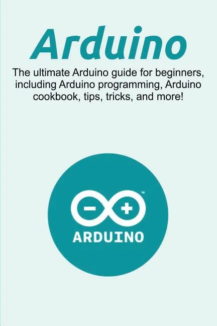 Arduino: The ultimate Arduino guide for beginners, including Arduino programming, Arduino cookbook, tips, tricks, and more! - Paperback