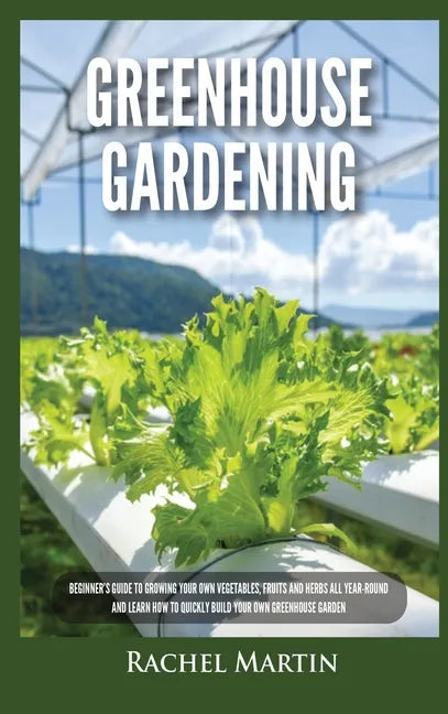 Greenhouse Gardening: Beginner's Guide to Growing Your Own Vegetables, Fruits and Herbs All Year-Round and Learn How to Quickly Build Your O - Hardcover