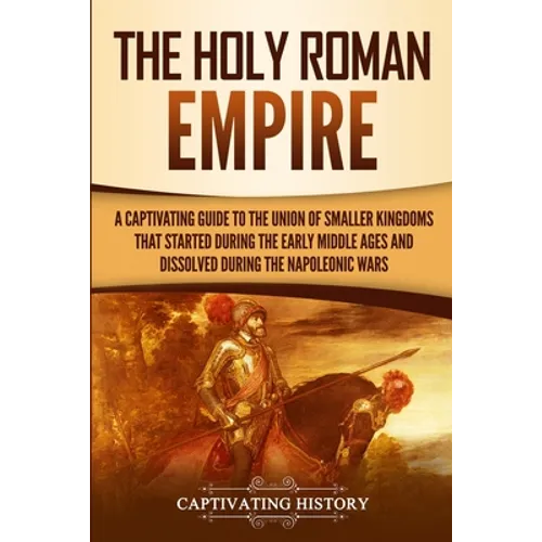 The Holy Roman Empire: A Captivating Guide to the Union of Smaller Kingdoms That Started During the Early Middle Ages and Dissolved During the Napoleo - Paperback