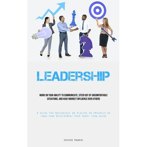 Leadership: Work On Your Ability To Communicate, Steer Out Of Uncomfortable Situations, And Have Indirect Influence Over Others (A Guide For Businesse - Paperback