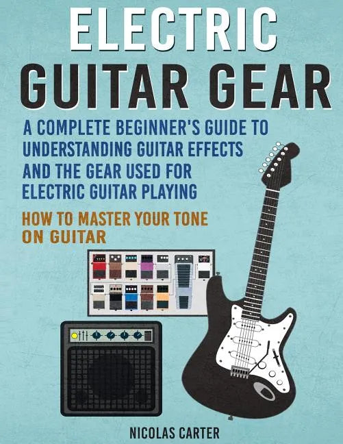 Electric Guitar Gear: A Complete Beginner's Guide To Understanding Guitar Effects And The Gear Used For Electric Guitar Playing & How To Mas - Paperback