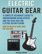 Electric Guitar Gear: A Complete Beginner's Guide To Understanding Guitar Effects And The Gear Used For Electric Guitar Playing & How To Mas - Paperback