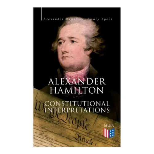 Alexander Hamilton: Constitutional Interpretations: Works & Speeches in Favor of the American Constitution Including The Federalist Papers and The Con - Paperback