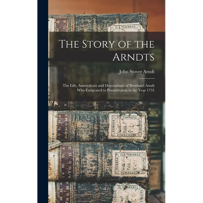 The Story of the Arndts: The Life, Antecedents and Descendants of Bernhard Arndt Who Emigrated to Pennsylvania in the Year 1731 - Hardcover
