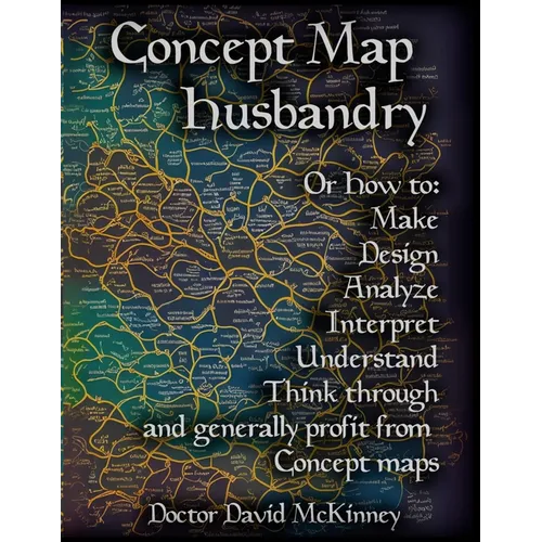 Concept Map Husbandry: Or how to: Make, Design, Analyze, Interpret, Understand, Think Through, and Generally Profit from Concept Maps - Paperback