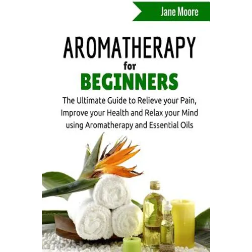 Aromatherapy for Beginners: The Ultimate Guide to Relieve your Pain, Improve your Health and Relax your Mind using Aromatherapy and Essential Oils - Paperback