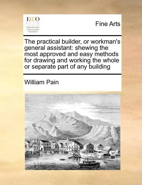 The Practical Builder, or Workman's General Assistant: Shewing the Most Approved and Easy Methods for Drawing and Working the Whole or Separate Part o - Paperback
