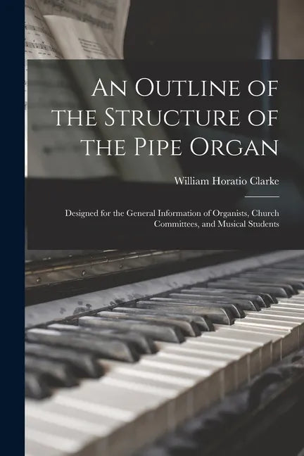 An Outline of the Structure of the Pipe Organ: Designed for the General Information of Organists, Church Committees, and Musical Students - Paperback