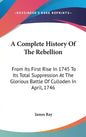 A Complete History Of The Rebellion: From Its First Rise In 1745 To Its Total Suppression At The Glorious Battle Of Culloden In April, 1746 - Hardcover