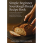 Simple Beginner Sourdough Bread Recipe Book: A Foolproof, Step-by-Step Guide to Creating a Bubbly Starter, Baking a Perfect Artisan Loaf, and Masterin - Paperback
