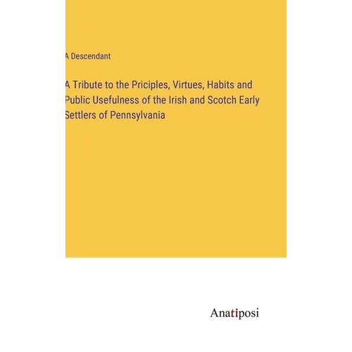 A Tribute to the Priciples, Virtues, Habits and Public Usefulness of the Irish and Scotch Early Settlers of Pennsylvania - Hardcover
