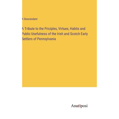 A Tribute to the Priciples, Virtues, Habits and Public Usefulness of the Irish and Scotch Early Settlers of Pennsylvania - Hardcover