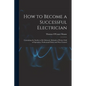 How to Become a Successful Electrician: Containing the Studies to Be Followed, Methods of Work, Field of Operation, Professional Ethics and Wise Couns - Paperback