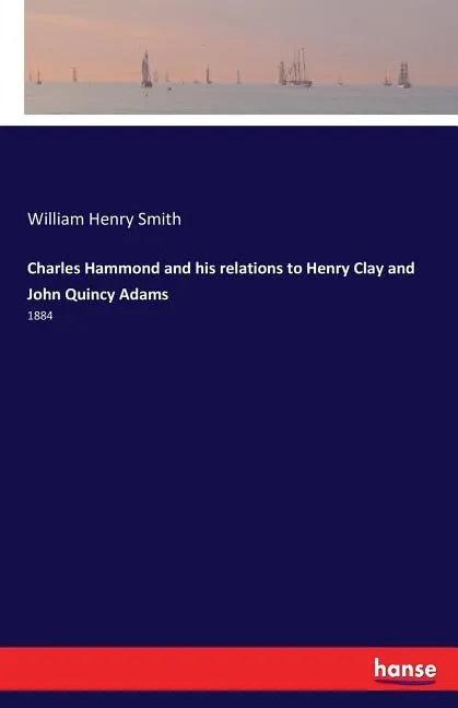 Charles Hammond and his relations to Henry Clay and John Quincy Adams: 1884 - Paperback