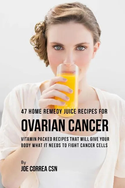 47 Home Remedy Juice Recipes for Ovarian Cancer: Vitamin Packed Recipes That Will Give Your Body What It Needs to Fight Cancer Cells - Paperback