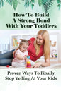 How To Build A Strong Bond With Your Toddlers: Proven Ways To Finally Stop Yelling At Your Kids: How To Discipline A Toddler Without Yelling - Paperback