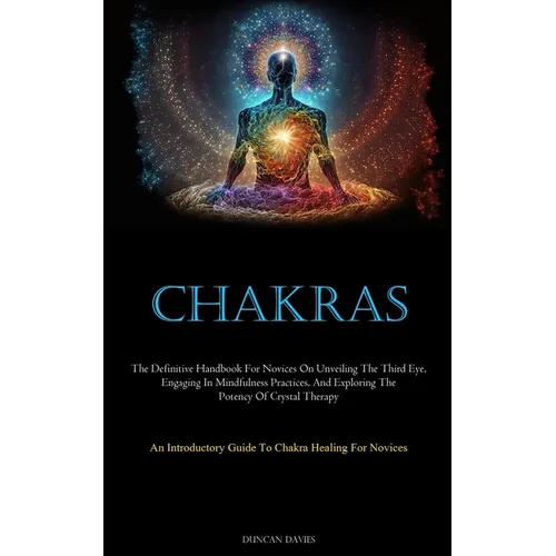 Chakras: The Definitive Handbook For Novices On Unveiling The Third Eye, Engaging In Mindfulness Practices, And Exploring The Potency Of Crystal Thera - Paperback