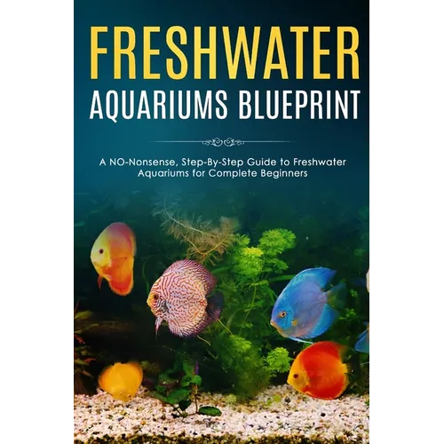 Freshwater Aquariums Blueprint: A NO-Nonsense, Step-By-Step Guide to Freshwater Aquariums for Complete Beginners - Paperback