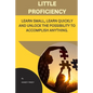 Little Proficiency: Learn Small, Learn Quickly and Unlock the Possibility to Accomplish Anything - Paperback