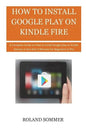 How To Install Google Play On Kindle Fire: A Complete Guide on How to install Google play on Kindle Devices in less than 5 Minutes for Beginners to Pr - Paperback