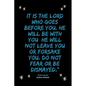 It is the LORD who goes before you. He will be with you; he will not leave you or forsake you. Do not fear or be dismayed."Deuteronomy 31: 8 - Paperback