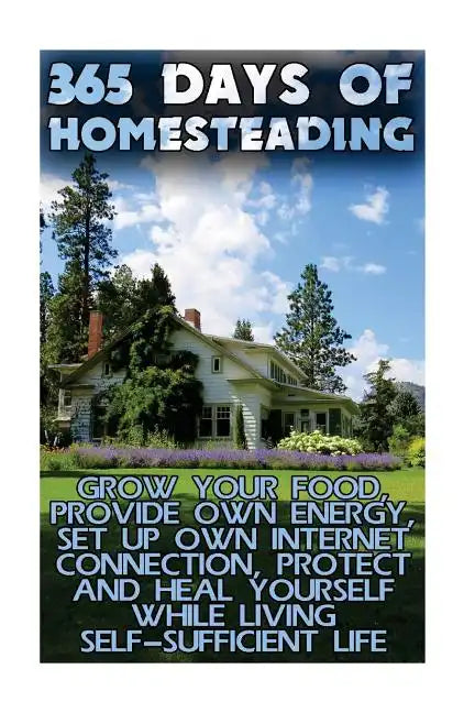 365 Days Of Homesteading: Grow Your Food, Provide Own Energy, Set Up Own Internet Connection, Protect And Heal Yourself While Living Self-Suffic - Paperback