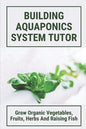 Building Aquaponics System Tutor: Grow Organic Vegetables, Fruits, Herbs And Raising Fish: How To Set Up A Backyard Aquaponics System - Paperback