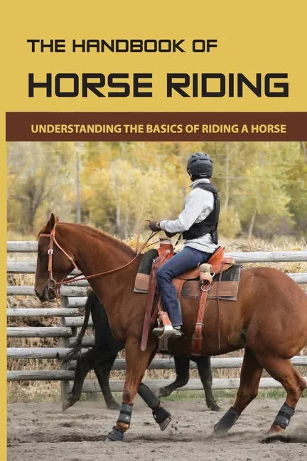 The Handbook Of Horse Riding: Understanding The Basics Of Riding A Horse: How To Ride A Horse Step By Step - Paperback