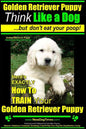 Golden Retriever Puppy Think Like a Dog But Don't Eat Your Poop! Golden Retriever Puppy Obedience & Behavior Training: Here's EXACTLY How to TRAIN You - Paperback