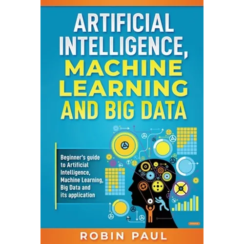 Artificial Intelligence, Machine Learning and Big Data: Beginner's guide to Artificial Intelligence, Machine Learning, Big Data and its application - Paperback