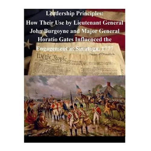 Leadership Principles: How Their Use by Lieutenant General John Burgoyne and Major General Horatio Gates Influenced the Engagement at Saratoga, 1777 - Paperback