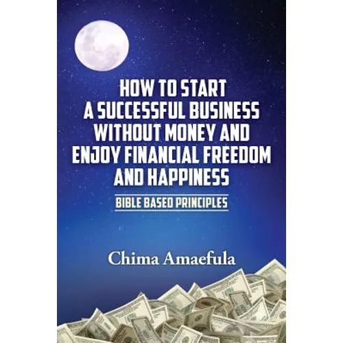 How to Start a Successful Business Without Money and Enjoy Financial Freedom and Happiness: Bible Based Principles - Paperback