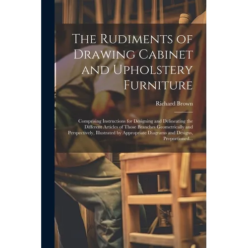 The Rudiments of Drawing Cabinet and Upholstery Furniture: Comprising Instructions for Designing and Delineating the Different Articles of Those Branc - Paperback