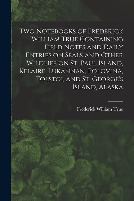 Two Notebooks of Frederick William True Containing Field Notes and Daily Entries on Seals and Other Wildlife on St. Paul Island, Kelaire, Lukannan, Po - Paperback