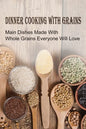 Dinner Cooking With Grains: Main Dishes Made With Whole Grains Everyone Will Love: Grain Side Dish Recipes - Paperback