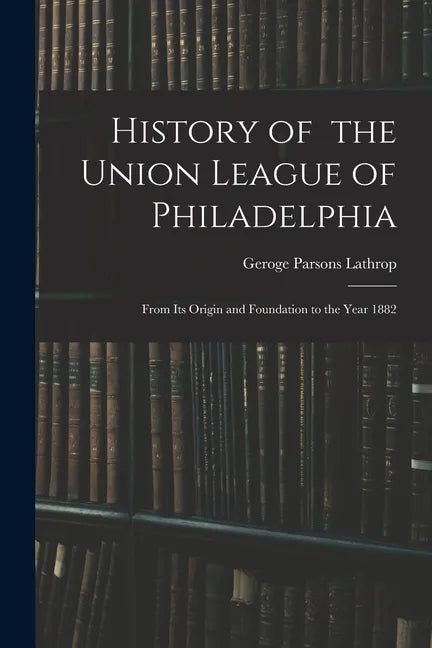 History of the Union League of Philadelphia: From Its Origin and Foundation to the Year 1882 - Paperback
