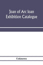 Joan of Arc loan exhibition catalogue; paintings, pictures, medals, coins, statuary, books, porcelains, manuscripts, curios, etc - Paperback