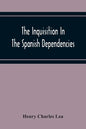 The Inquisition In The Spanish Dependencies: Sicily - Naples - Sardinia - Milan - The Canaries - Mexico - Peru - New Granada - Paperback