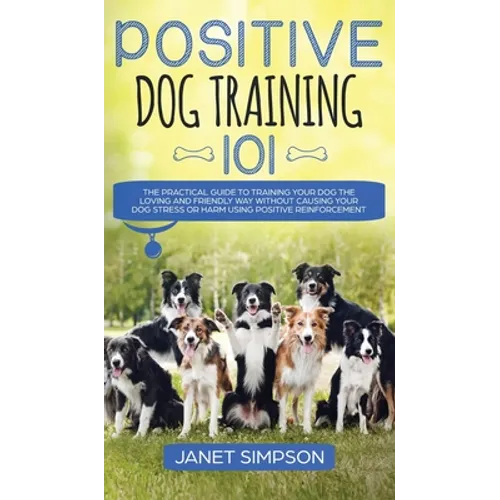 Positive Dog Training 101: The Practical Guide to Training Your Dog the Loving and Friendly Way Without Causing your Dog Stress or Harm Using Pos - Hardcover
